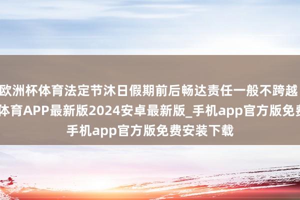 欧洲杯体育法定节沐日假期前后畅达责任一般不跨越 6 天-世博体育APP最新版2024安卓最新版_手机app官方版免费安装下载