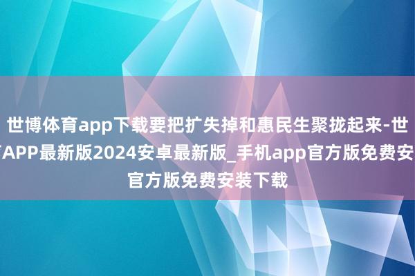世博体育app下载要把扩失掉和惠民生聚拢起来-世博体育APP最新版2024安卓最新版_手机app官方版免费安装下载