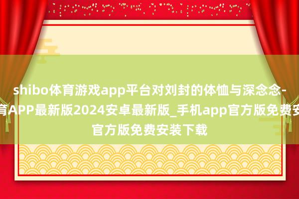shibo体育游戏app平台对刘封的体恤与深念念-世博体育APP最新版2024安卓最新版_手机app官方版免费安装下载