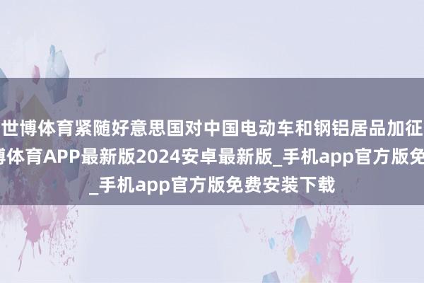 世博体育紧随好意思国对中国电动车和钢铝居品加征了关税-世博体育APP最新版2024安卓最新版_手机app官方版免费安装下载