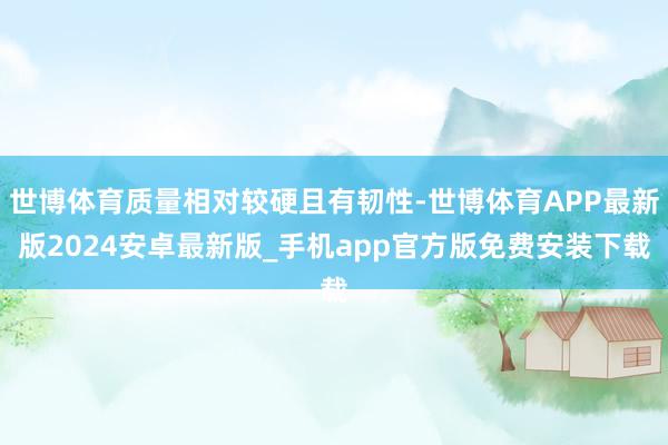 世博体育质量相对较硬且有韧性-世博体育APP最新版2024安卓最新版_手机app官方版免费安装下载