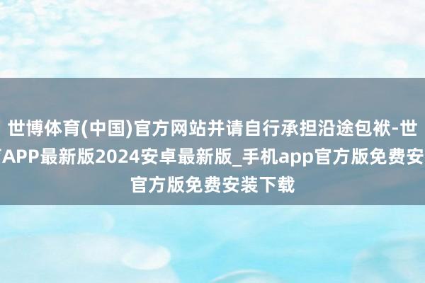世博体育(中国)官方网站并请自行承担沿途包袱-世博体育APP最新版2024安卓最新版_手机app官方版免费安装下载