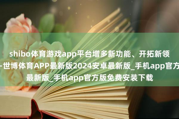 shibo体育游戏app平台增多新功能、开拓新领域、挖掘新需求-世博体育APP最新版2024安卓最新版_手机app官方版免费安装下载