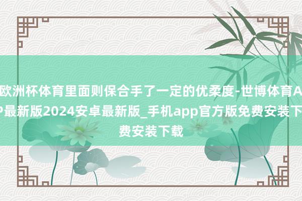 欧洲杯体育里面则保合手了一定的优柔度-世博体育APP最新版2024安卓最新版_手机app官方版免费安装下载