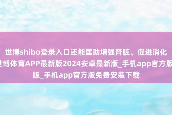 世博shibo登录入口还能匡助增强肾脏、促进消化、缩小血糖-世博体育APP最新版2024安卓最新版_手机app官方版免费安装下载