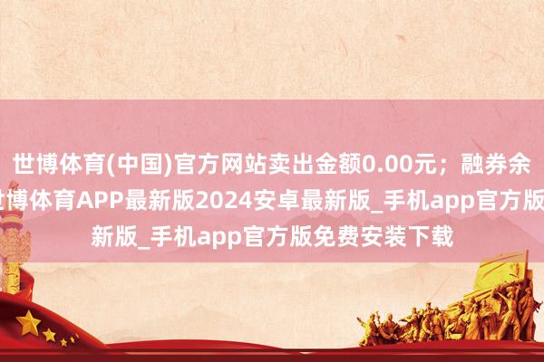 世博体育(中国)官方网站卖出金额0.00元；融券余额12.76万-世博体育APP最新版2024安卓最新版_手机app官方版免费安装下载
