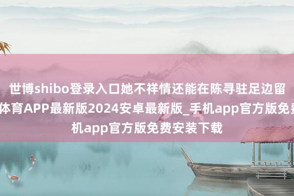 世博shibo登录入口她不祥情还能在陈寻驻足边留多久-世博体育APP最新版2024安卓最新版_手机app官方版免费安装下载