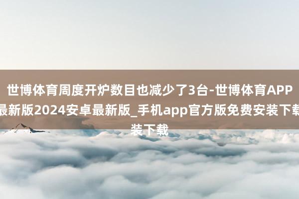 世博体育周度开炉数目也减少了3台-世博体育APP最新版2024安卓最新版_手机app官方版免费安装下载