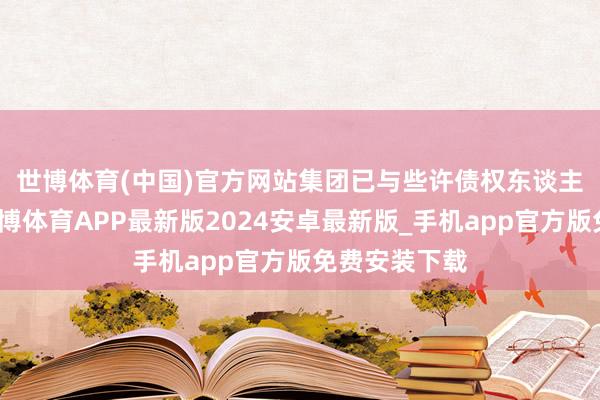 世博体育(中国)官方网站　　集团已与些许债权东谈主达成公约-世博体育APP最新版2024安卓最新版_手机app官方版免费安装下载
