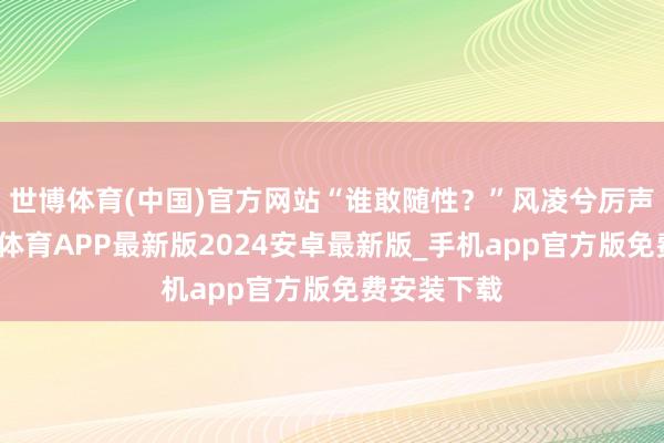 世博体育(中国)官方网站“谁敢随性？”风凌兮厉声呵斥-世博体育APP最新版2024安卓最新版_手机app官方版免费安装下载