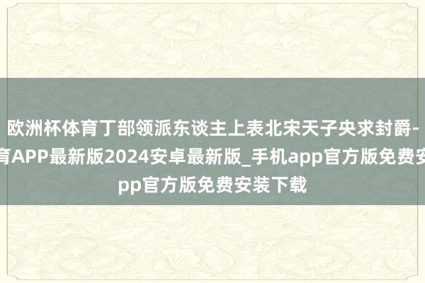 欧洲杯体育丁部领派东谈主上表北宋天子央求封爵-世博体育APP最新版2024安卓最新版_手机app官方版免费安装下载