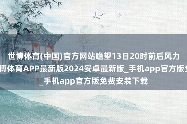 世博体育(中国)官方网站瞻望13日20时前后风力逐渐收缩-世博体育APP最新版2024安卓最新版_手机app官方版免费安装下载