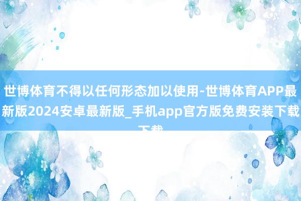 世博体育不得以任何形态加以使用-世博体育APP最新版2024安卓最新版_手机app官方版免费安装下载