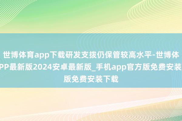 世博体育app下载研发支拨仍保管较高水平-世博体育APP最新版2024安卓最新版_手机app官方版免费安装下载