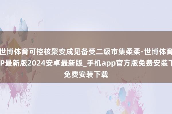 世博体育可控核聚变成见备受二级市集柔柔-世博体育APP最新版2024安卓最新版_手机app官方版免费安装下载