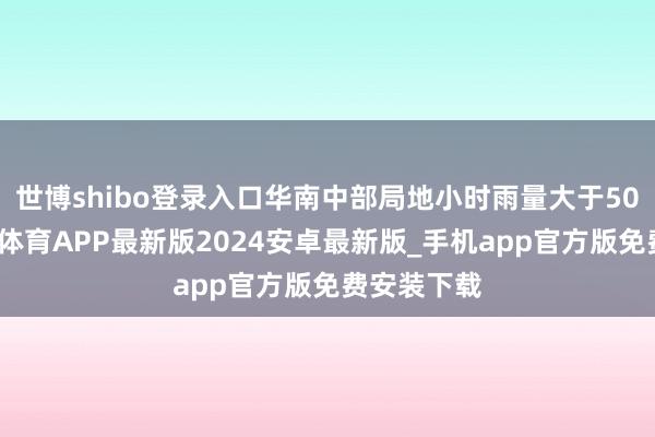 世博shibo登录入口华南中部局地小时雨量大于50毫米-世博体育APP最新版2024安卓最新版_手机app官方版免费安装下载