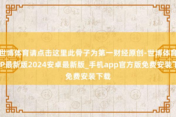 世博体育请点击这里此骨子为第一财经原创-世博体育APP最新版2024安卓最新版_手机app官方版免费安装下载