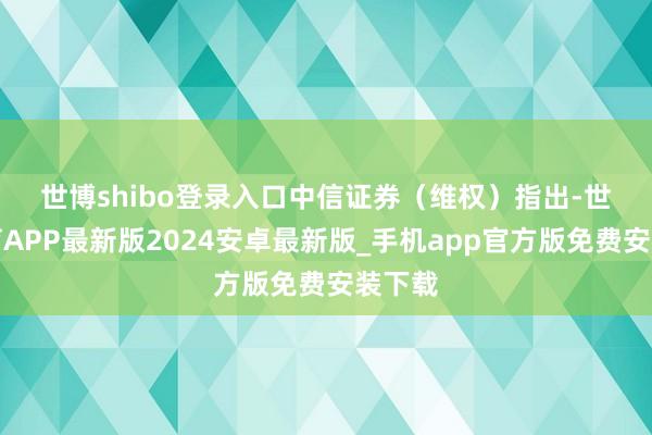 世博shibo登录入口　　中信证券（维权）指出-世博体育APP最新版2024安卓最新版_手机app官方版免费安装下载