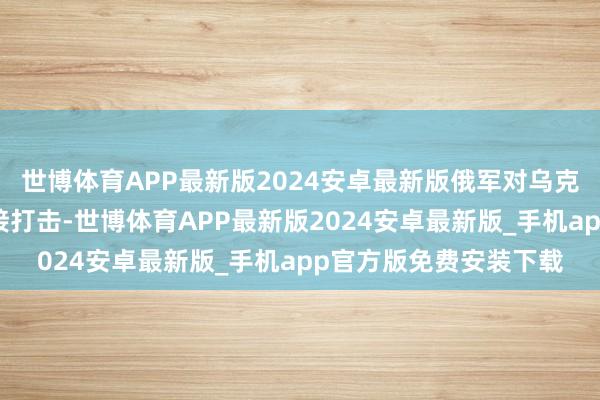 世博体育APP最新版2024安卓最新版俄军对乌克兰军工企业进行了衔接打击-世博体育APP最新版2024安卓最新版_手机app官方版免费安装下载