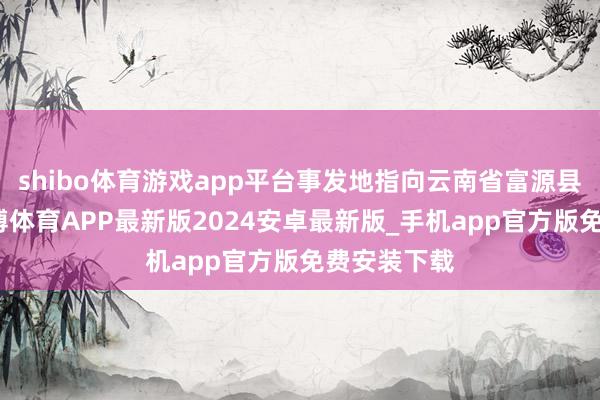 shibo体育游戏app平台事发地指向云南省富源县老厂镇-世博体育APP最新版2024安卓最新版_手机app官方版免费安装下载