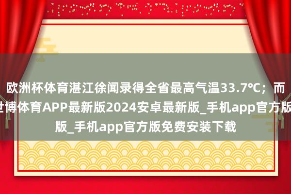 欧洲杯体育湛江徐闻录得全省最高气温33.7℃；而受降雨影响-世博体育APP最新版2024安卓最新版_手机app官方版免费安装下载