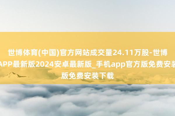 世博体育(中国)官方网站成交量24.11万股-世博体育APP最新版2024安卓最新版_手机app官方版免费安装下载
