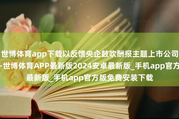 世博体育app下载以反馈央企鼓吹酬报主题上市公司证券的举座发达-世博体育APP最新版2024安卓最新版_手机app官方版免费安装下载