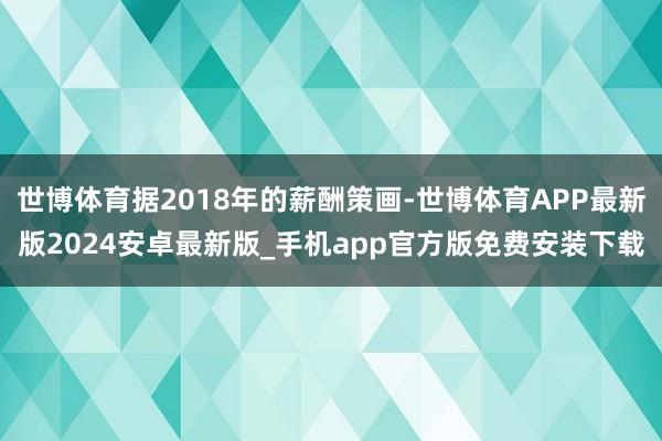 世博体育据2018年的薪酬策画-世博体育APP最新版2024安卓最新版_手机app官方版免费安装下载