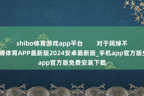 shibo体育游戏app平台        对于阔绰不雅念来说-世博体育APP最新版2024安卓最新版_手机app官方版免费安装下载
