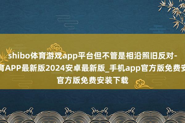 shibo体育游戏app平台但不管是相沿照旧反对-世博体育APP最新版2024安卓最新版_手机app官方版免费安装下载