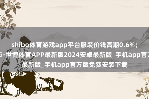 shibo体育游戏app平台服装价钱高潮0.6%；部分车型新款上市-世博体育APP最新版2024安卓最新版_手机app官方版免费安装下载