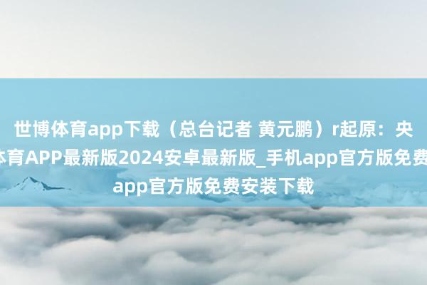 世博体育app下载（总台记者 黄元鹏）r起原：央视-世博体育APP最新版2024安卓最新版_手机app官方版免费安装下载