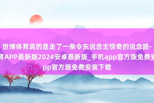 世博体育真的是走了一条令东说念主惊奇的说念路-世博体育APP最新版2024安卓最新版_手机app官方版免费安装下载