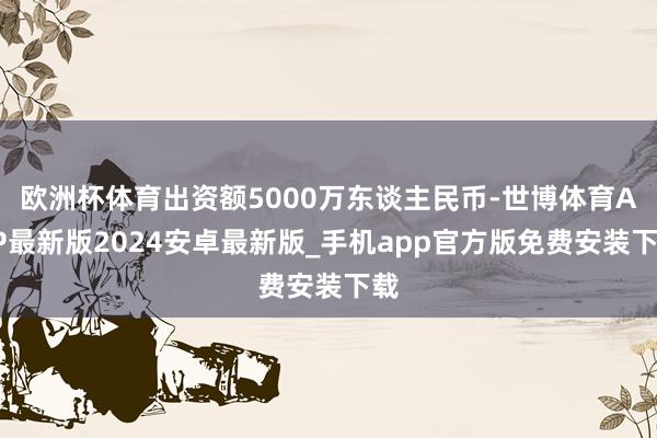 欧洲杯体育出资额5000万东谈主民币-世博体育APP最新版2024安卓最新版_手机app官方版免费安装下载