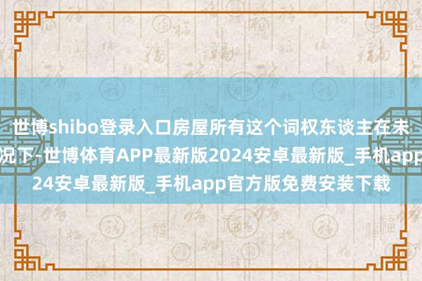 世博shibo登录入口房屋所有这个词权东谈主在未赢得讨论批复文献情况下-世博体育APP最新版2024安卓最新版_手机app官方版免费安装下载