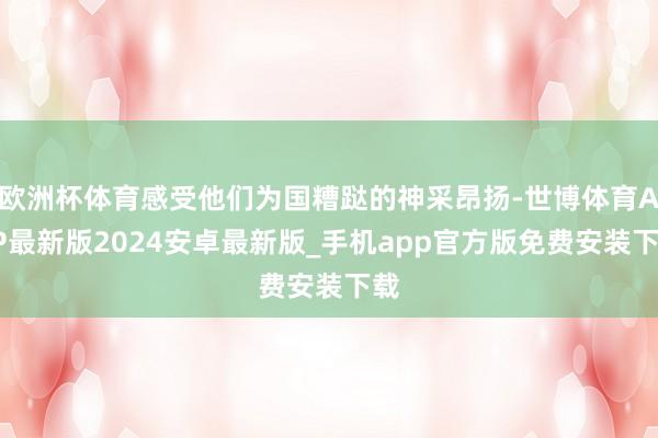 欧洲杯体育感受他们为国糟跶的神采昂扬-世博体育APP最新版2024安卓最新版_手机app官方版免费安装下载