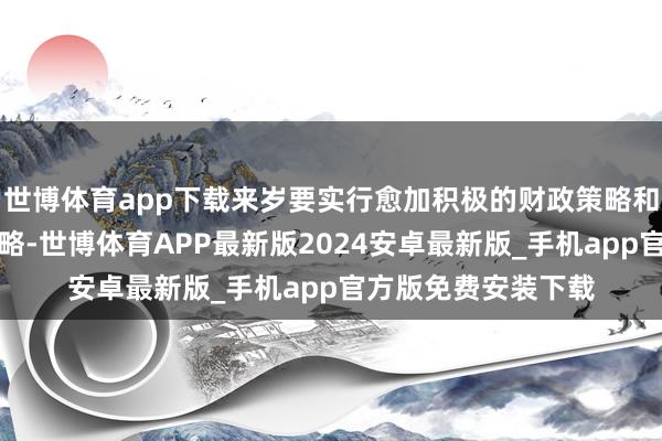 世博体育app下载来岁要实行愈加积极的财政策略和抑制宽松的货币策略-世博体育APP最新版2024安卓最新版_手机app官方版免费安装下载
