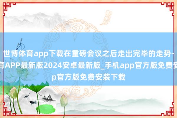 世博体育app下载在重磅会议之后走出完毕的走势-世博体育APP最新版2024安卓最新版_手机app官方版免费安装下载
