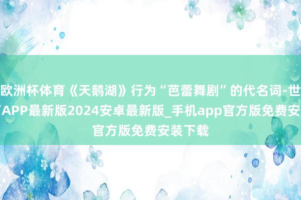 欧洲杯体育《天鹅湖》行为“芭蕾舞剧”的代名词-世博体育APP最新版2024安卓最新版_手机app官方版免费安装下载