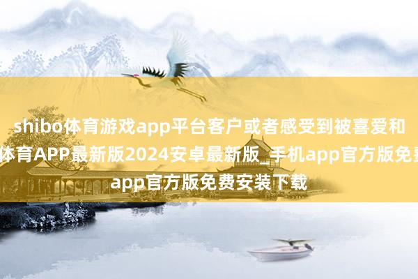 shibo体育游戏app平台客户或者感受到被喜爱和怜惜-世博体育APP最新版2024安卓最新版_手机app官方版免费安装下载