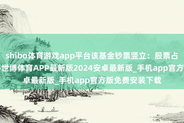 shibo体育游戏app平台该基金钞票竖立：股票占净值比94.09%-世博体育APP最新版2024安卓最新版_手机app官方版免费安装下载