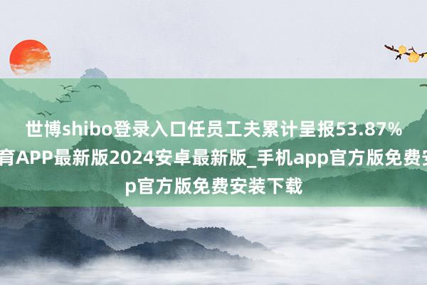世博shibo登录入口任员工夫累计呈报53.87%-世博体育APP最新版2024安卓最新版_手机app官方版免费安装下载