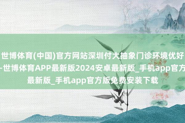 世博体育(中国)官方网站深圳付大抽象门诊环境优好意思、交通便利-世博体育APP最新版2024安卓最新版_手机app官方版免费安装下载