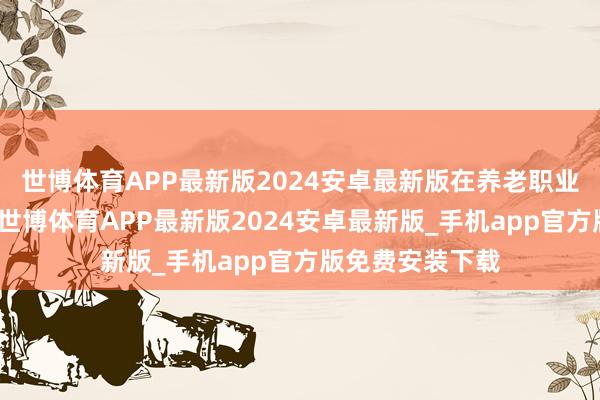 世博体育APP最新版2024安卓最新版在养老职业界限熠熠生辉-世博体育APP最新版2024安卓最新版_手机app官方版免费安装下载