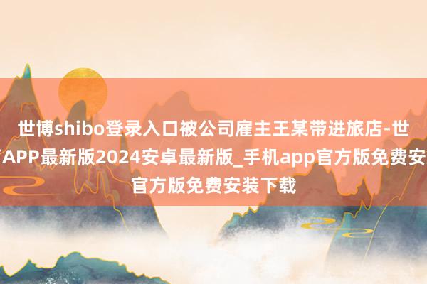 世博shibo登录入口被公司雇主王某带进旅店-世博体育APP最新版2024安卓最新版_手机app官方版免费安装下载