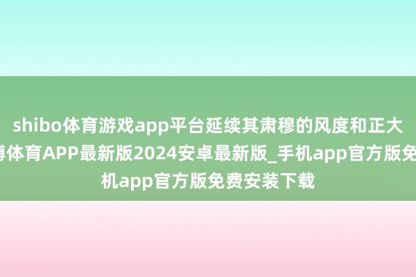 shibo体育游戏app平台延续其肃穆的风度和正大的品性-世博体育APP最新版2024安卓最新版_手机app官方版免费安装下载