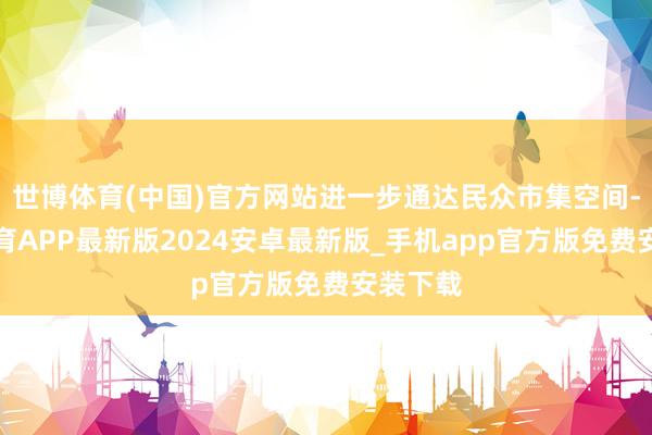 世博体育(中国)官方网站进一步通达民众市集空间-世博体育APP最新版2024安卓最新版_手机app官方版免费安装下载