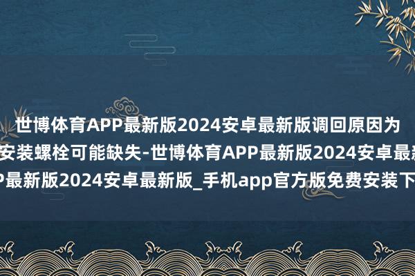 世博体育APP最新版2024安卓最新版调回原因为：第二排和第三排座椅安装螺栓可能缺失-世博体育APP最新版2024安卓最新版_手机app官方版免费安装下载
