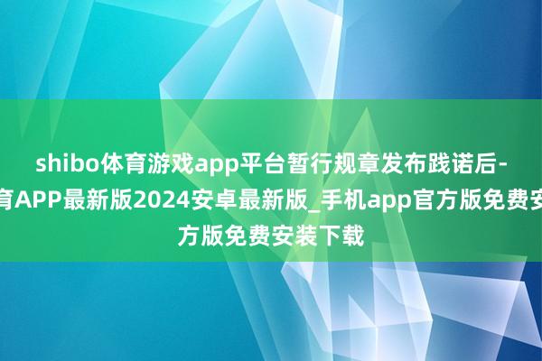 shibo体育游戏app平台　　暂行规章发布践诺后-世博体育APP最新版2024安卓最新版_手机app官方版免费安装下载