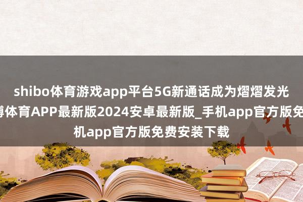 shibo体育游戏app平台5G新通话成为熠熠发光的新星-世博体育APP最新版2024安卓最新版_手机app官方版免费安装下载